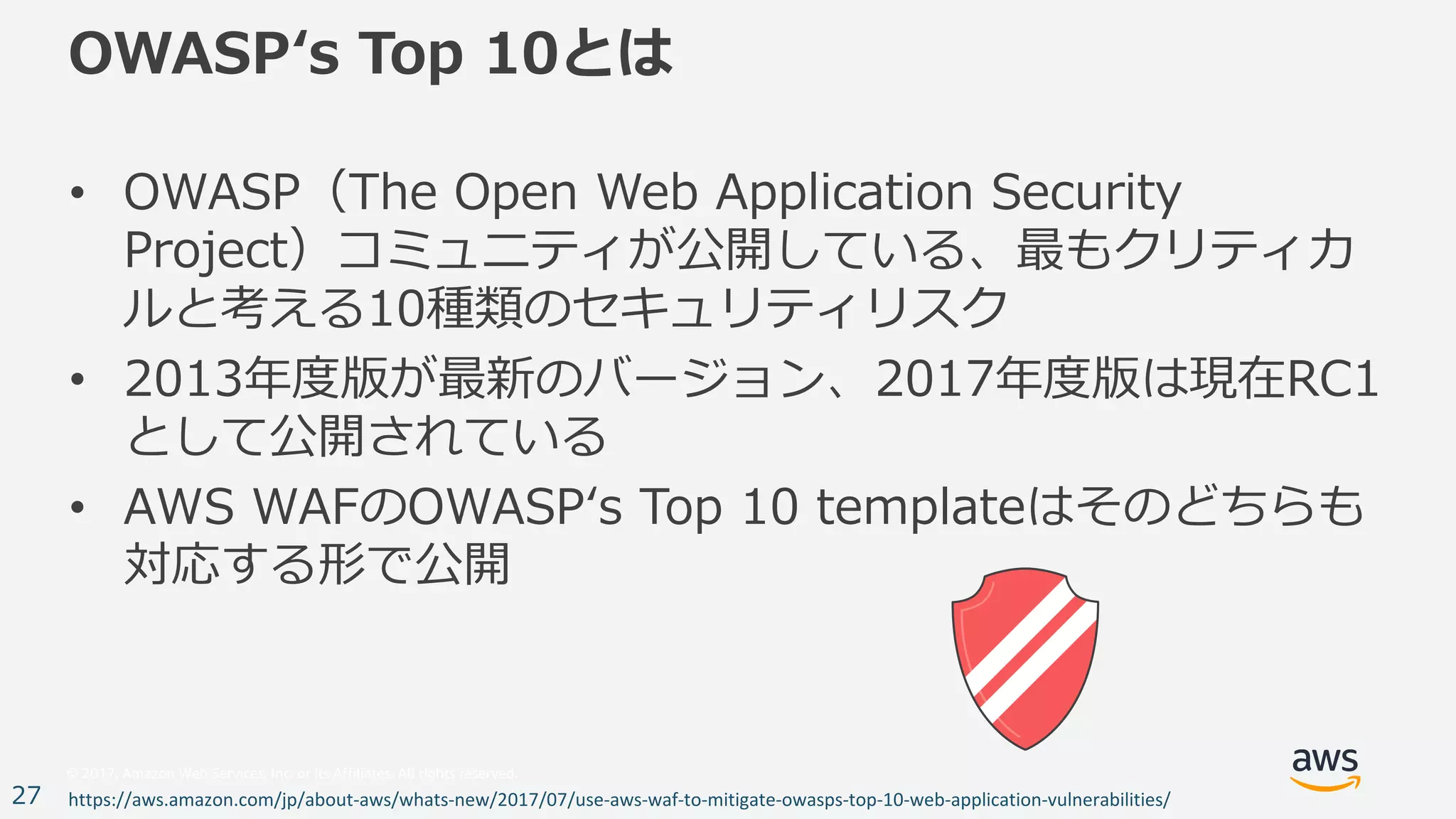 © 2017, Amazon Web Services, Inc. or its Affiliates. All rights reserved.
27
OWASPʻs Top 10とは
• OWASP（The Open Web Application Security
Project）コミュニティが公開している、最もクリティカ
ルと考える10種類のセキュリティリスク
• 2013年度版が最新のバージョン、2017年度版は現在RC1
として公開されている
• AWS WAFのOWASPʻs Top 10 templateはそのどちらも
対応する形で公開
https://aws.amazon.com/jp/about-aws/whats-new/2017/07/use-aws-waf-to-mitigate-owasps-top-10-web-application-vulnerabilities/
 