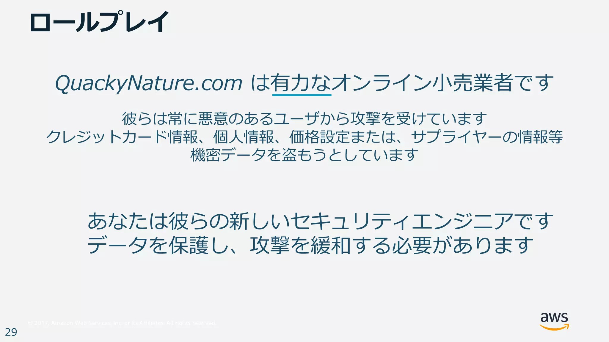 © 2017, Amazon Web Services, Inc. or its Affiliates. All rights reserved.
29
QuackyNature.com は有⼒なオンライン⼩売業者です
彼らは常に悪意のあるユーザから攻撃を受けています
クレジットカード情報、個⼈情報、価格設定または、サプライヤーの情報等
機密データを盗もうとしています
あなたは彼らの新しいセキュリティエンジニアです
データを保護し、攻撃を緩和する必要があります
ロールプレイ
 