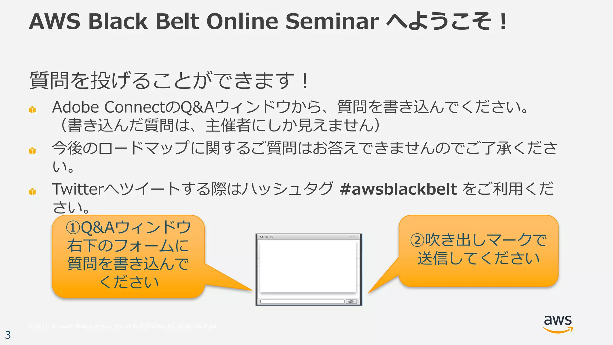 © 2017, Amazon Web Services, Inc. or its Affiliates. All rights reserved.
3
AWS Black Belt Online Seminar へようこそ！
質問を投げることができます！
Adobe ConnectのQ&Aウィンドウから、質問を書き込んでください。
（書き込んだ質問は、主催者にしか⾒えません）
今後のロードマップに関するご質問はお答えできませんのでご了承くださ
い。
Twitterへツイートする際はハッシュタグ #awsblackbelt をご利⽤くだ
さい。
①Q&Aウィンドウ
右下のフォームに
質問を書き込んで
ください
②吹き出しマークで
送信してください
 