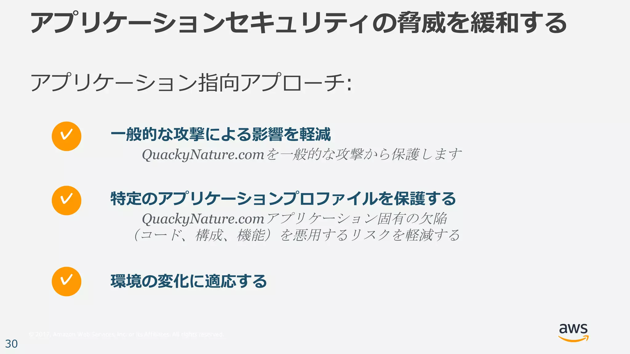 © 2017, Amazon Web Services, Inc. or its Affiliates. All rights reserved.
30
アプリケーションセキュリティの脅威を緩和する
アプリケーション指向アプローチ:
特定のアプリケーションプロファイルを保護する
QuackyNature.comアプリケーション固有の欠陥
（コード、構成、機能）を悪用するリスクを軽減する
✓
環境の変化に適応する✓
⼀般的な攻撃による影響を軽減
QuackyNature.comを一般的な攻撃から保護します
✓
 