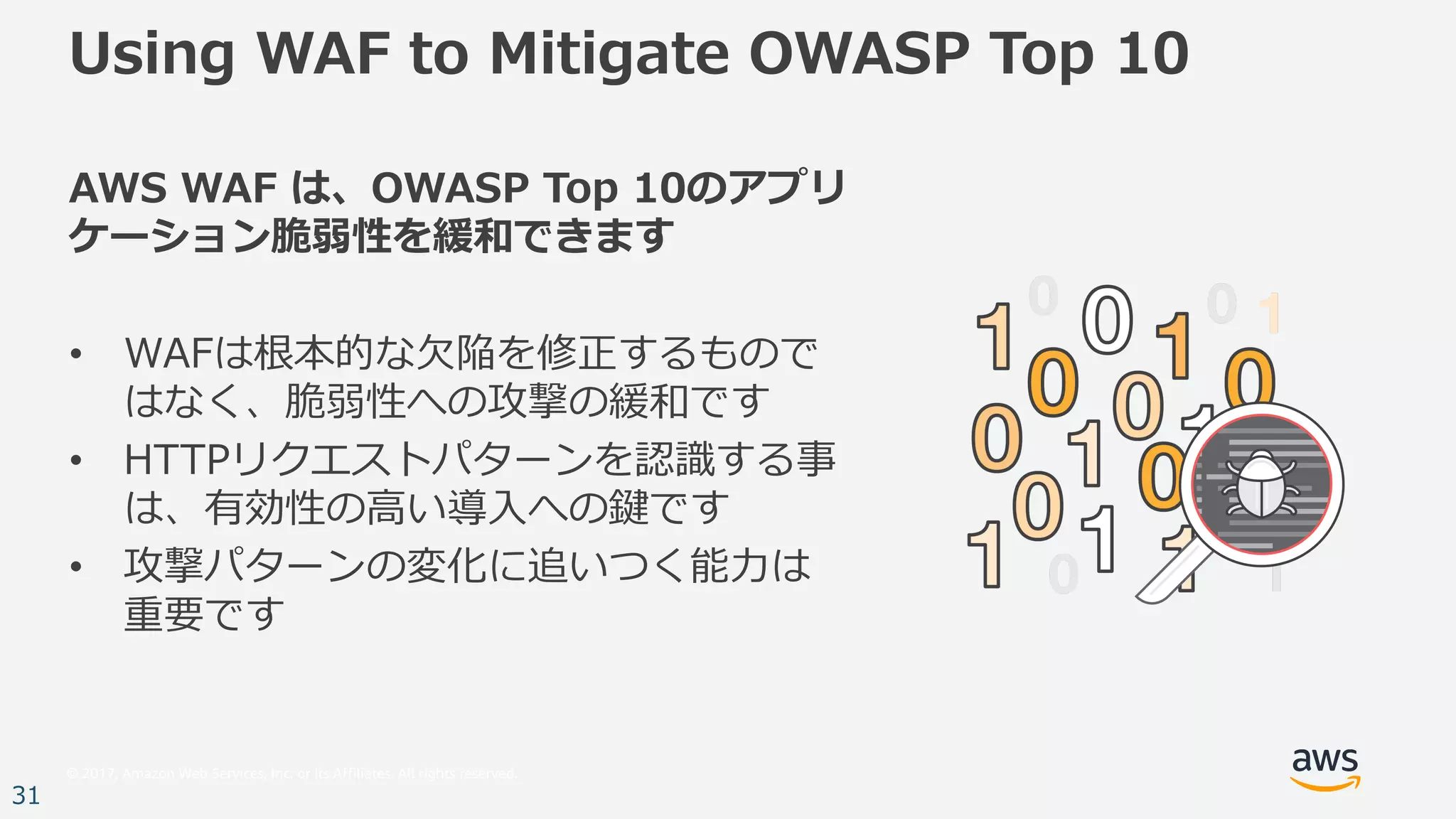 © 2017, Amazon Web Services, Inc. or its Affiliates. All rights reserved.
31
Using WAF to Mitigate OWASP Top 10
AWS WAF は、OWASP Top 10のアプリ
ケーション脆弱性を緩和できます
• WAFは根本的な⽋陥を修正するもので
はなく、脆弱性への攻撃の緩和です
• HTTPリクエストパターンを認識する事
は、有効性の⾼い導⼊への鍵です
• 攻撃パターンの変化に追いつく能⼒は
重要です
 