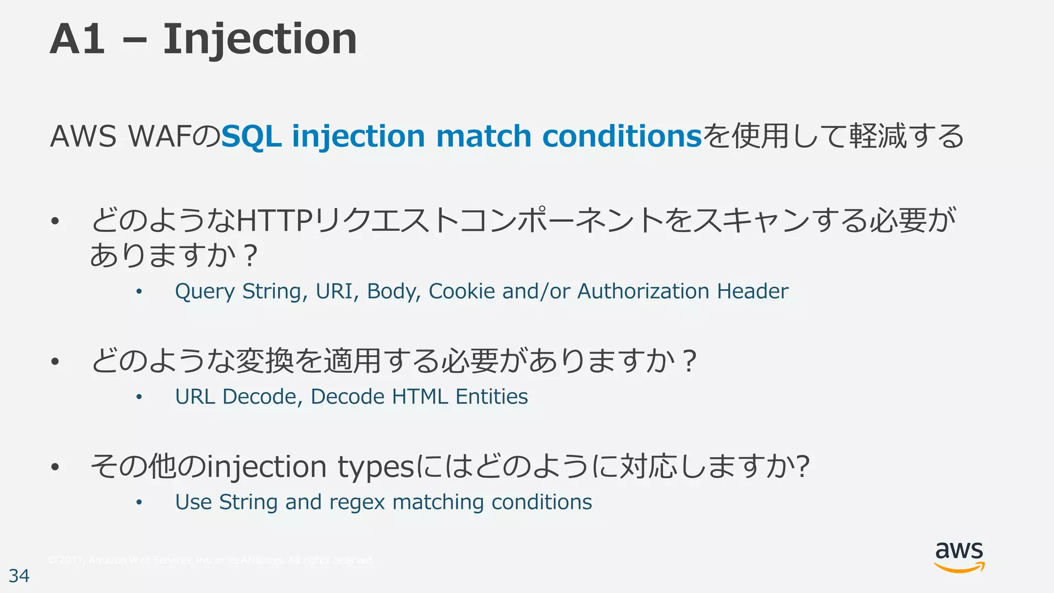© 2017, Amazon Web Services, Inc. or its Affiliates. All rights reserved.
34
A1 – Injection
AWS WAFのSQL injection match conditionsを使⽤して軽減する
• どのようなHTTPリクエストコンポーネントをスキャンする必要が
ありますか？
• Query String, URI, Body, Cookie and/or Authorization Header
• どのような変換を適⽤する必要がありますか？
• URL Decode, Decode HTML Entities
• その他のinjection typesにはどのように対応しますか?
• Use String and regex matching conditions
 