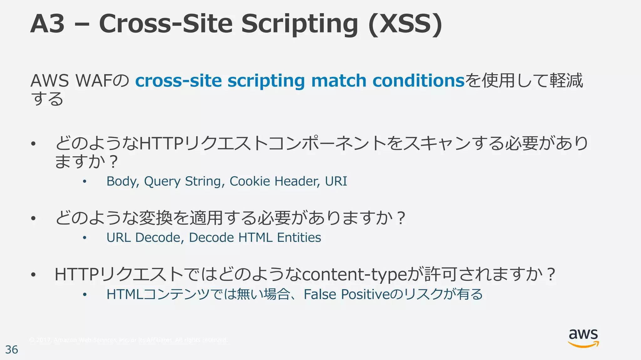 © 2017, Amazon Web Services, Inc. or its Affiliates. All rights reserved.
36
A3 – Cross-Site Scripting (XSS)
AWS WAFの cross-site scripting match conditionsを使⽤して軽減
する
• どのようなHTTPリクエストコンポーネントをスキャンする必要があり
ますか？
• Body, Query String, Cookie Header, URI
• どのような変換を適⽤する必要がありますか？
• URL Decode, Decode HTML Entities
• HTTPリクエストではどのようなcontent-typeが許可されますか？
• HTMLコンテンツでは無い場合、False Positiveのリスクが有る
 