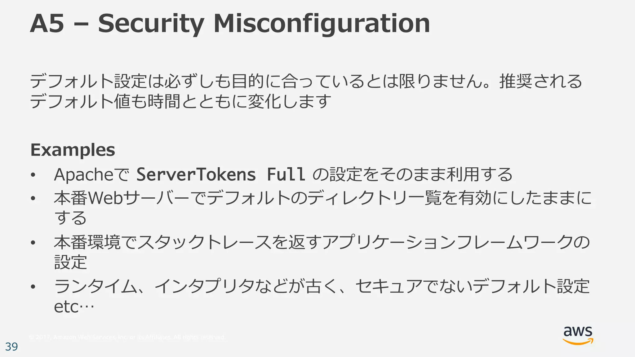 © 2017, Amazon Web Services, Inc. or its Affiliates. All rights reserved.
39
A5 – Security Misconfiguration
デフォルト設定は必ずしも⽬的に合っているとは限りません。推奨される
デフォルト値も時間とともに変化します
Examples
• Apacheで ServerTokens Full の設定をそのまま利⽤する
• 本番Webサーバーでデフォルトのディレクトリ⼀覧を有効にしたままに
する
• 本番環境でスタックトレースを返すアプリケーションフレームワークの
設定
• ランタイム、インタプリタなどが古く、セキュアでないデフォルト設定
etc…
 