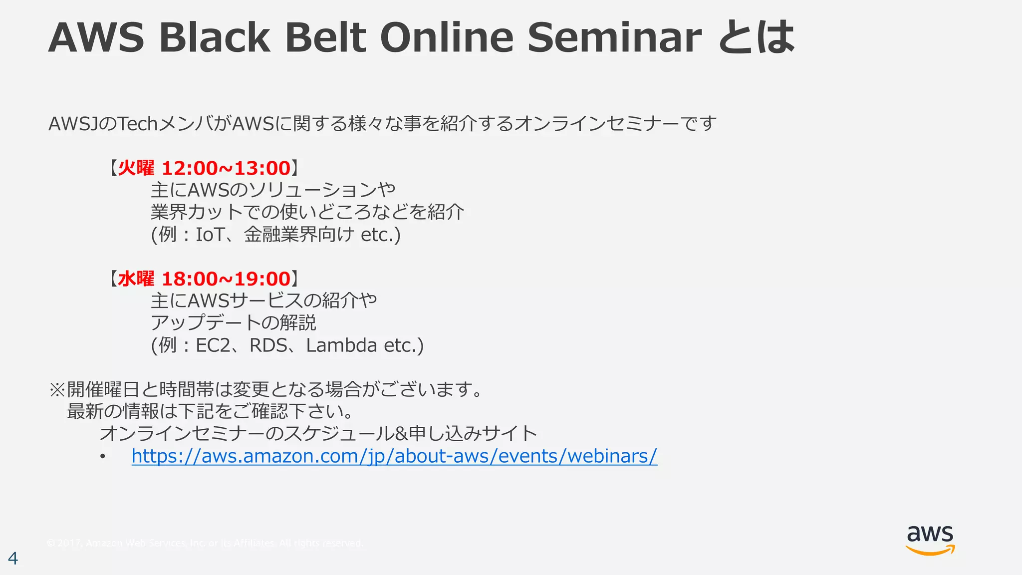 © 2017, Amazon Web Services, Inc. or its Affiliates. All rights reserved.
4
AWS Black Belt Online Seminar とは
AWSJのTechメンバがAWSに関する様々な事を紹介するオンラインセミナーです
【⽕曜 12:00~13:00】
主にAWSのソリューションや
業界カットでの使いどころなどを紹介
(例：IoT、⾦融業界向け etc.)
【⽔曜 18:00~19:00】
主にAWSサービスの紹介や
アップデートの解説
(例：EC2、RDS、Lambda etc.)
※開催曜⽇と時間帯は変更となる場合がございます。
最新の情報は下記をご確認下さい。
オンラインセミナーのスケジュール&申し込みサイト
• https://aws.amazon.com/jp/about-aws/events/webinars/
 