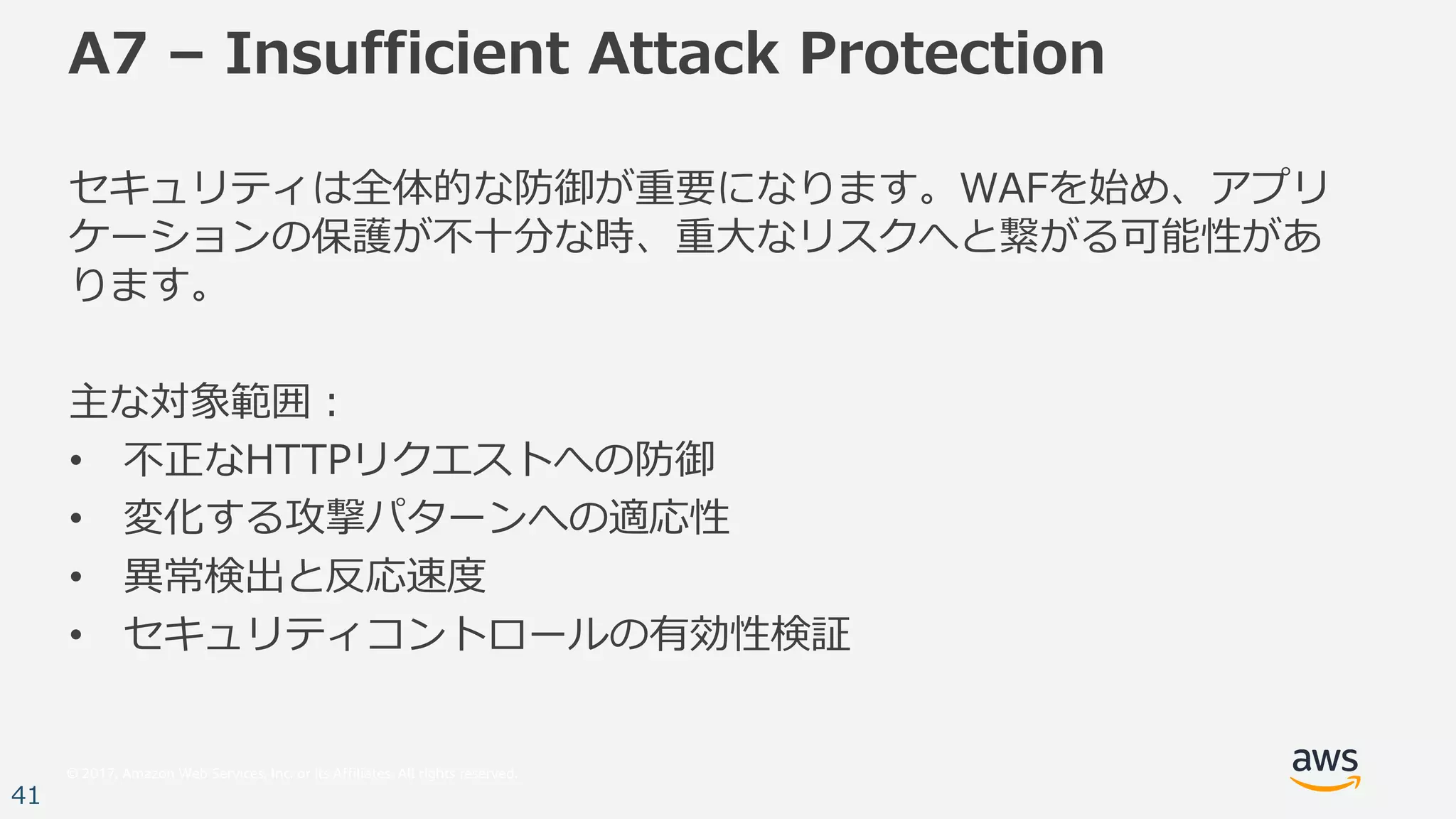 © 2017, Amazon Web Services, Inc. or its Affiliates. All rights reserved.
41
A7 – Insufficient Attack Protection
セキュリティは全体的な防御が重要になります。WAFを始め、アプリ
ケーションの保護が不⼗分な時、重⼤なリスクへと繋がる可能性があ
ります。
主な対象範囲：
• 不正なHTTPリクエストへの防御
• 変化する攻撃パターンへの適応性
• 異常検出と反応速度
• セキュリティコントロールの有効性検証
 