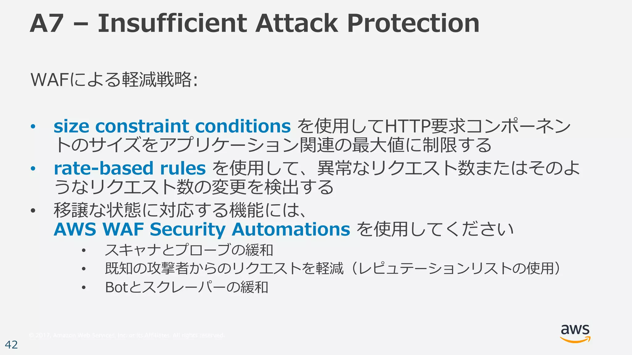 © 2017, Amazon Web Services, Inc. or its Affiliates. All rights reserved.
42
A7 – Insufficient Attack Protection
WAFによる軽減戦略:
• size constraint conditions を使⽤してHTTP要求コンポーネン
トのサイズをアプリケーション関連の最⼤値に制限する
• rate-based rules を使⽤して、異常なリクエスト数またはそのよ
うなリクエスト数の変更を検出する
• 移譲な状態に対応する機能には、
AWS WAF Security Automations を使⽤してください
• スキャナとプローブの緩和
• 既知の攻撃者からのリクエストを軽減（レピュテーションリストの使⽤）
• Botとスクレーパーの緩和
 
