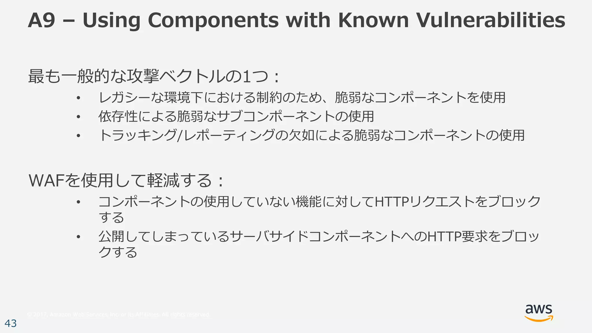 © 2017, Amazon Web Services, Inc. or its Affiliates. All rights reserved.
43
A9 – Using Components with Known Vulnerabilities
最も⼀般的な攻撃ベクトルの1つ：
• レガシーな環境下における制約のため、脆弱なコンポーネントを使⽤
• 依存性による脆弱なサブコンポーネントの使⽤
• トラッキング/レポーティングの⽋如による脆弱なコンポーネントの使⽤
WAFを使⽤して軽減する：
• コンポーネントの使⽤していない機能に対してHTTPリクエストをブロック
する
• 公開してしまっているサーバサイドコンポーネントへのHTTP要求をブロッ
クする
 