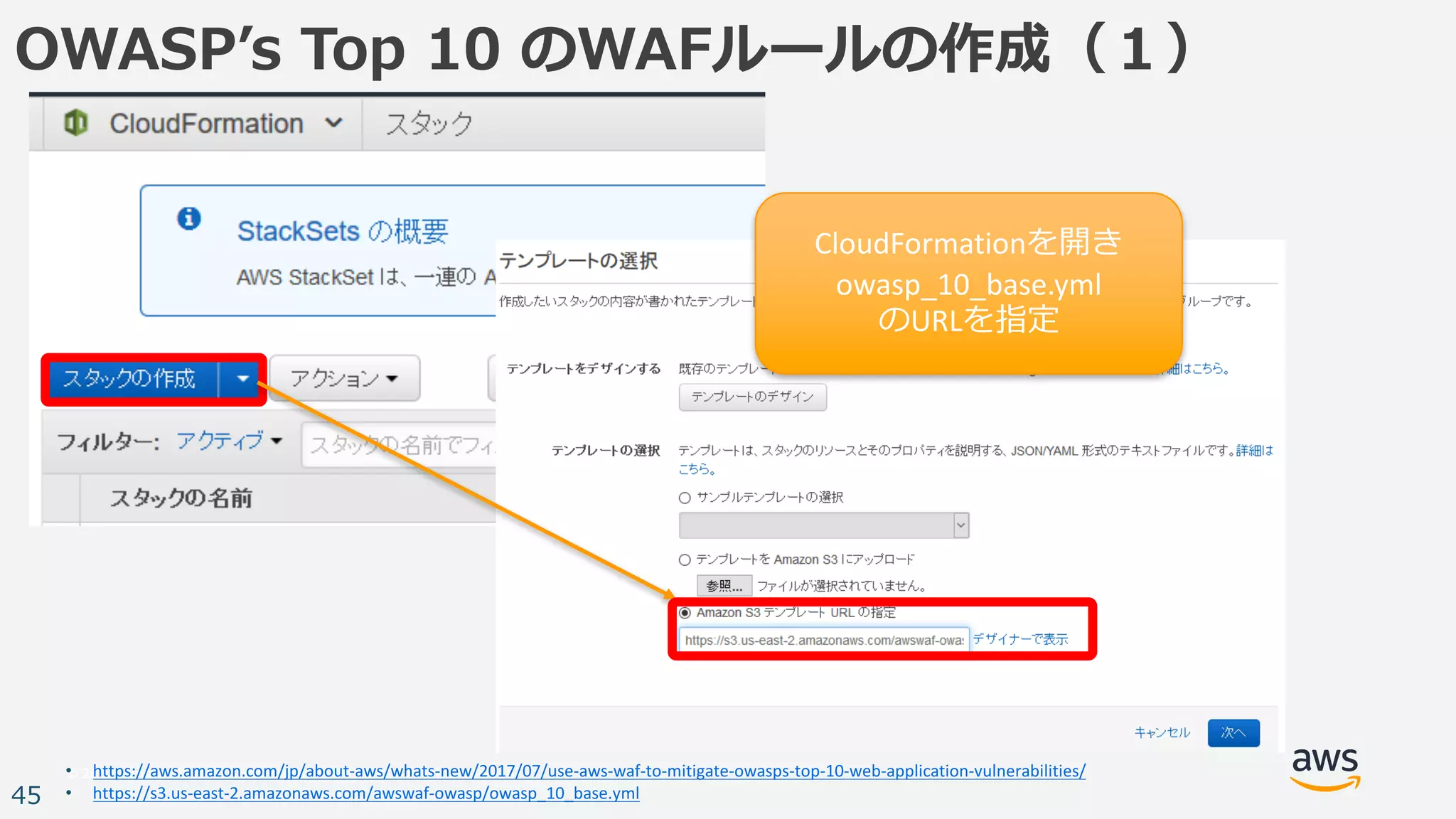 © 2017, Amazon Web Services, Inc. or its Affiliates. All rights reserved.
45
OWASPʼs Top 10 のWAFルールの作成（１）
• https://aws.amazon.com/jp/about-aws/whats-new/2017/07/use-aws-waf-to-mitigate-owasps-top-10-web-application-vulnerabilities/
• https://s3.us-east-2.amazonaws.com/awswaf-owasp/owasp_10_base.yml
CloudFormationを開き
owasp_10_base.yml
のURLを指定
 