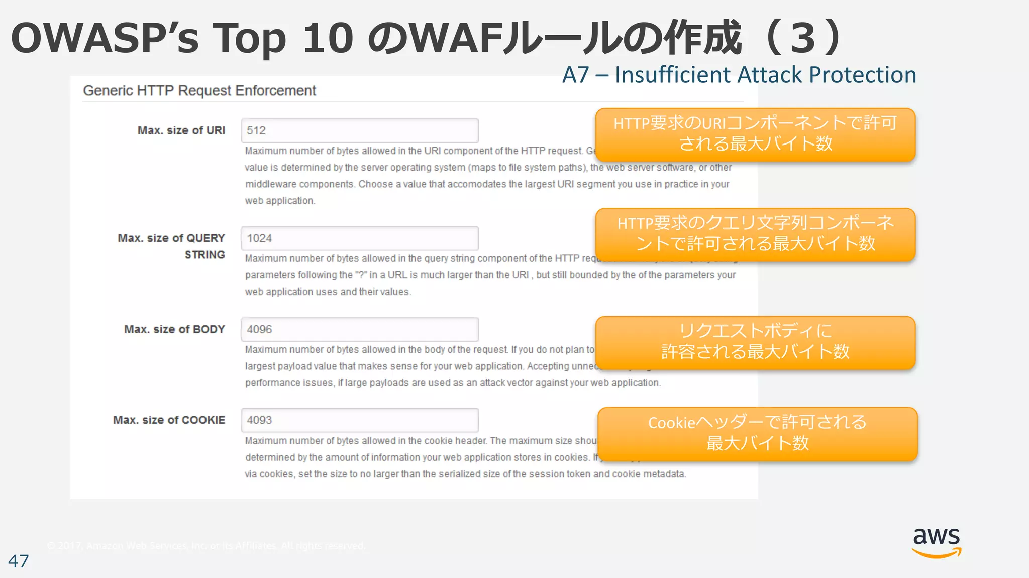 © 2017, Amazon Web Services, Inc. or its Affiliates. All rights reserved.
47
OWASPʼs Top 10 のWAFルールの作成（３）
HTTP要求のURIコンポーネントで許可
される最⼤バイト数
HTTP要求のクエリ⽂字列コンポーネ
ントで許可される最⼤バイト数
リクエストボディに
許容される最⼤バイト数
Cookieヘッダーで許可される
最⼤バイト数
A7	– Insufficient	Attack	Protection
 