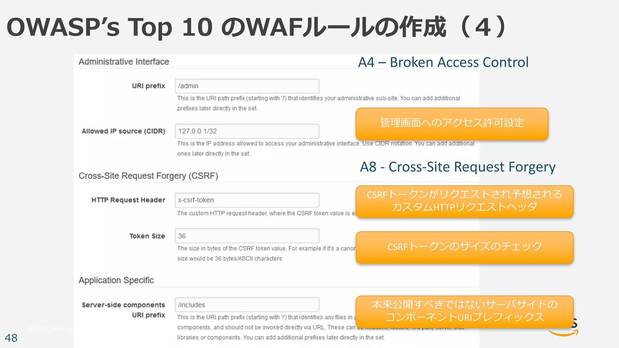 © 2017, Amazon Web Services, Inc. or its Affiliates. All rights reserved.
48
OWASPʼs Top 10 のWAFルールの作成（４）
管理画⾯へのアクセス許可設定
CSRFトークンがリクエストされ予想される
カスタムHTTPリクエストヘッダ
CSRFトークンのサイズのチェック
本来公開すべきではないサーバサイドの
コンポーネントURIプレフィックス
A4	– Broken	Access	Control
A8	- Cross-Site	Request	Forgery
 