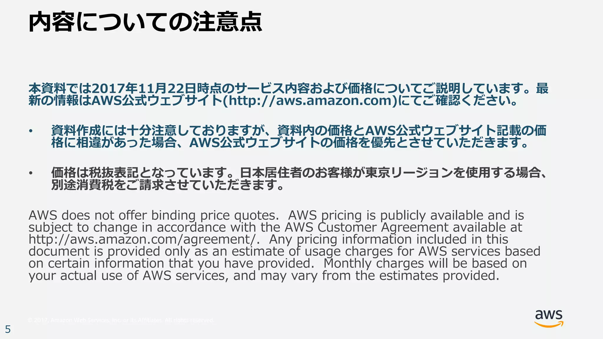 © 2017, Amazon Web Services, Inc. or its Affiliates. All rights reserved.
5
内容についての注意点
本資料では2017年11⽉22⽇時点のサービス内容および価格についてご説明しています。最
新の情報はAWS公式ウェブサイト(http://aws.amazon.com)にてご確認ください。
• 資料作成には⼗分注意しておりますが、資料内の価格とAWS公式ウェブサイト記載の価
格に相違があった場合、AWS公式ウェブサイトの価格を優先とさせていただきます。
• 価格は税抜表記となっています。⽇本居住者のお客様が東京リージョンを使⽤する場合、
別途消費税をご請求させていただきます。
AWS does not offer binding price quotes. AWS pricing is publicly available and is
subject to change in accordance with the AWS Customer Agreement available at
http://aws.amazon.com/agreement/. Any pricing information included in this
document is provided only as an estimate of usage charges for AWS services based
on certain information that you have provided. Monthly charges will be based on
your actual use of AWS services, and may vary from the estimates provided.
 