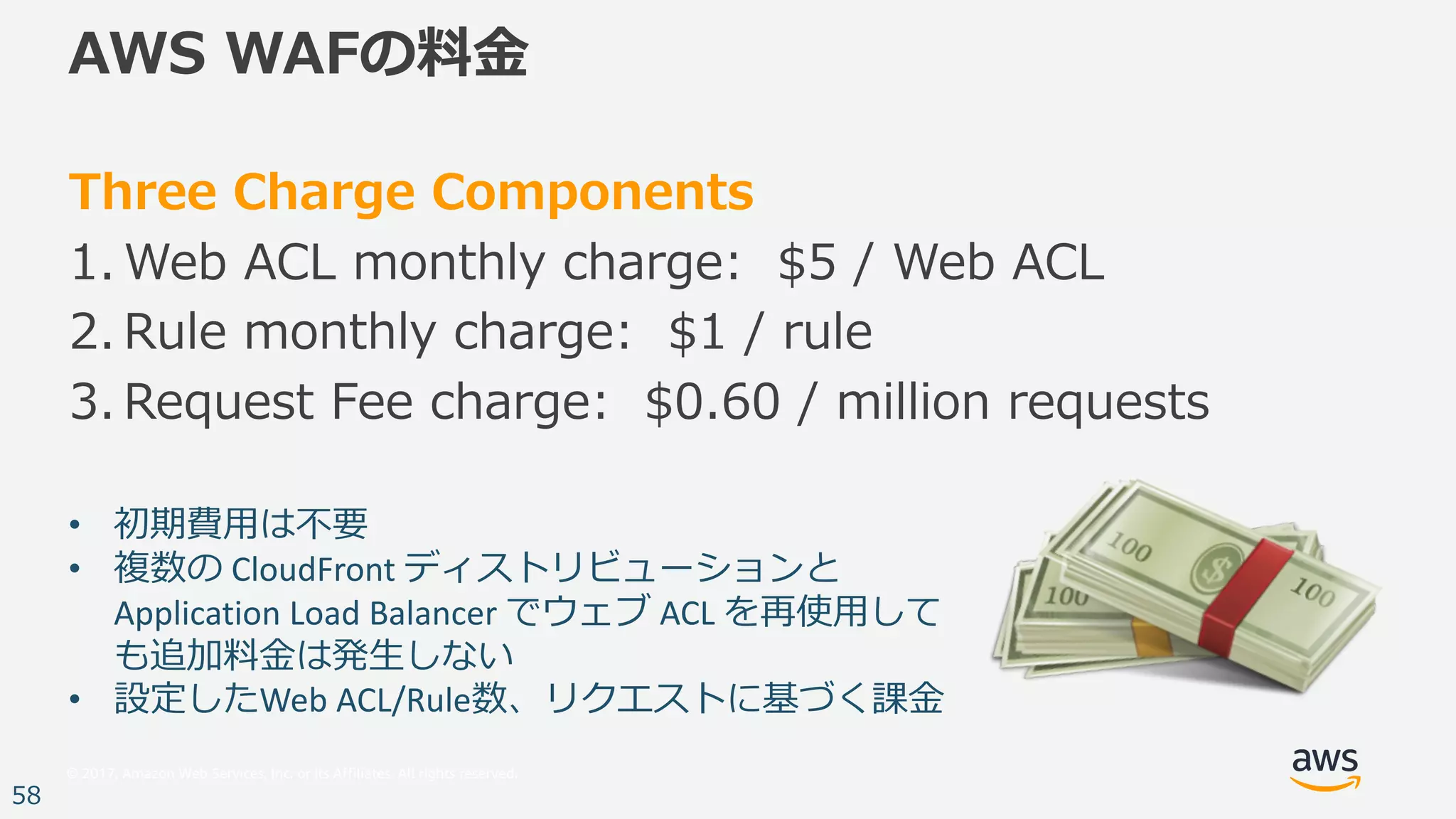 © 2017, Amazon Web Services, Inc. or its Affiliates. All rights reserved.
58
AWS WAFの料⾦
Three Charge Components
1. Web ACL monthly charge: $5 / Web ACL
2. Rule monthly charge: $1 / rule
3. Request Fee charge: $0.60 / million requests
• 初期費⽤は不要
• 複数の CloudFront ディストリビューションと
Application	Load	Balancer	でウェブ ACL	を再使⽤して
も追加料⾦は発⽣しない
• 設定したWeb	ACL/Rule数、リクエストに基づく課⾦
 