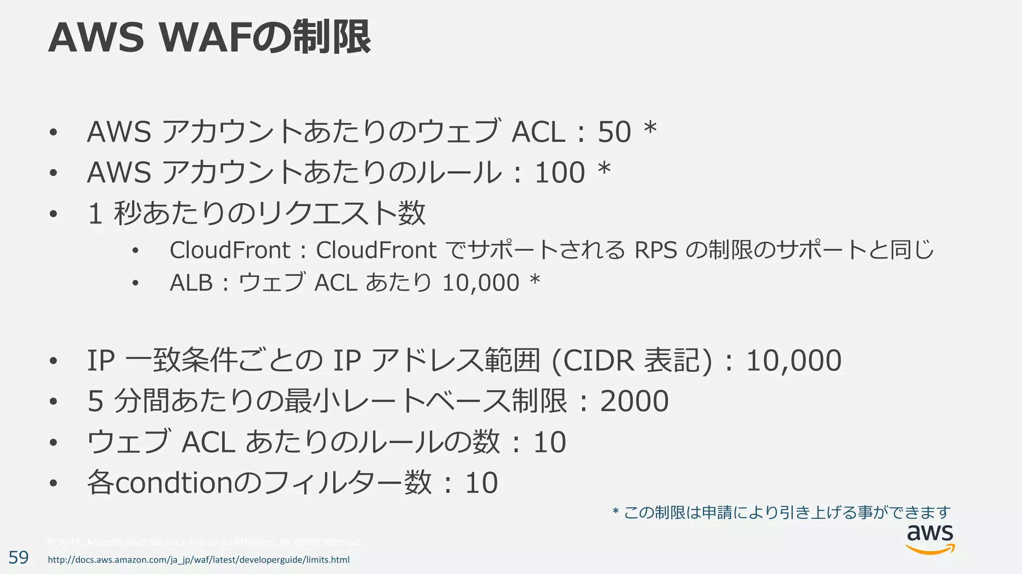 © 2017, Amazon Web Services, Inc. or its Affiliates. All rights reserved.
59
AWS WAFの制限
• AWS アカウントあたりのウェブ ACL : 50 *
• AWS アカウントあたりのルール : 100 *
• 1 秒あたりのリクエスト数
• CloudFront : CloudFront でサポートされる RPS の制限のサポートと同じ
• ALB : ウェブ ACL あたり 10,000 *
• IP ⼀致条件ごとの IP アドレス範囲 (CIDR 表記) : 10,000
• 5 分間あたりの最⼩レートベース制限 : 2000
• ウェブ ACL あたりのルールの数 : 10
• 各condtionのフィルター数 : 10
http://docs.aws.amazon.com/ja_jp/waf/latest/developerguide/limits.html
*	この制限は申請により引き上げる事ができます
 