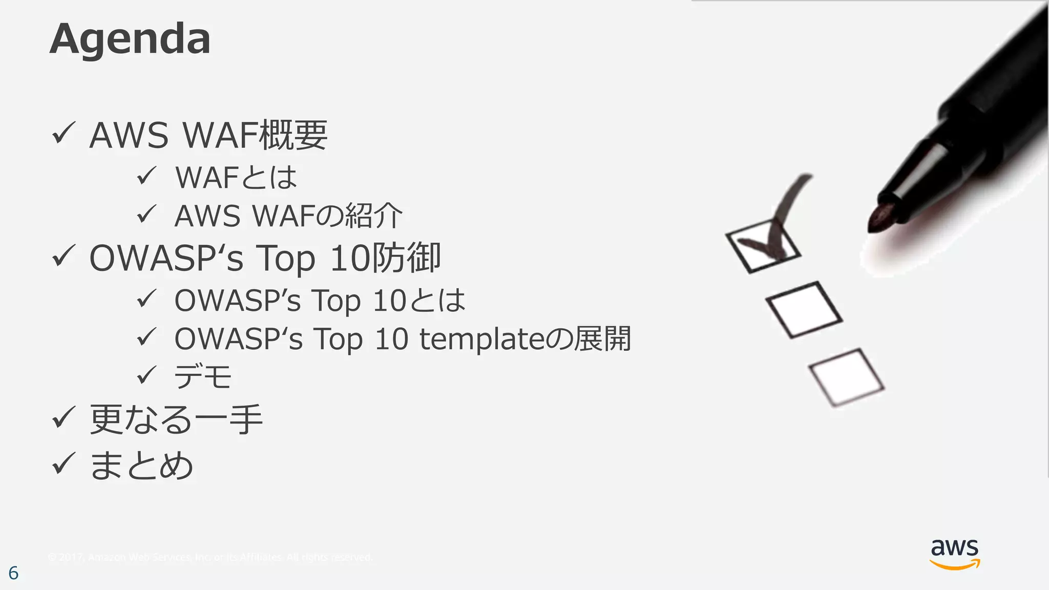 © 2017, Amazon Web Services, Inc. or its Affiliates. All rights reserved.
6
Agenda
ü AWS WAF概要
ü WAFとは
ü AWS WAFの紹介
ü OWASPʻs Top 10防御
ü OWASPʼs Top 10とは
ü OWASPʻs Top 10 templateの展開
ü デモ
ü 更なる⼀⼿
ü まとめ
 