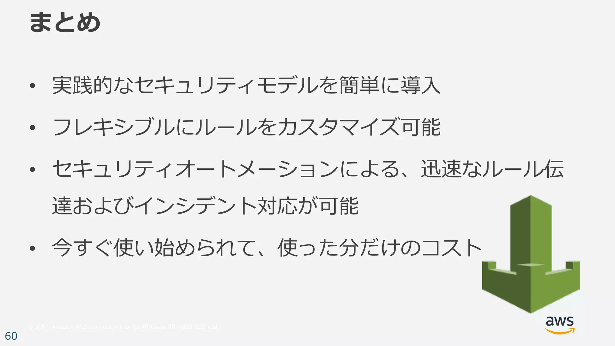 © 2017, Amazon Web Services, Inc. or its Affiliates. All rights reserved.
60
まとめ
• 実践的なセキュリティモデルを簡単に導⼊
• フレキシブルにルールをカスタマイズ可能
• セキュリティオートメーションによる、迅速なルール伝
達およびインシデント対応が可能
• 今すぐ使い始められて、使った分だけのコスト
 