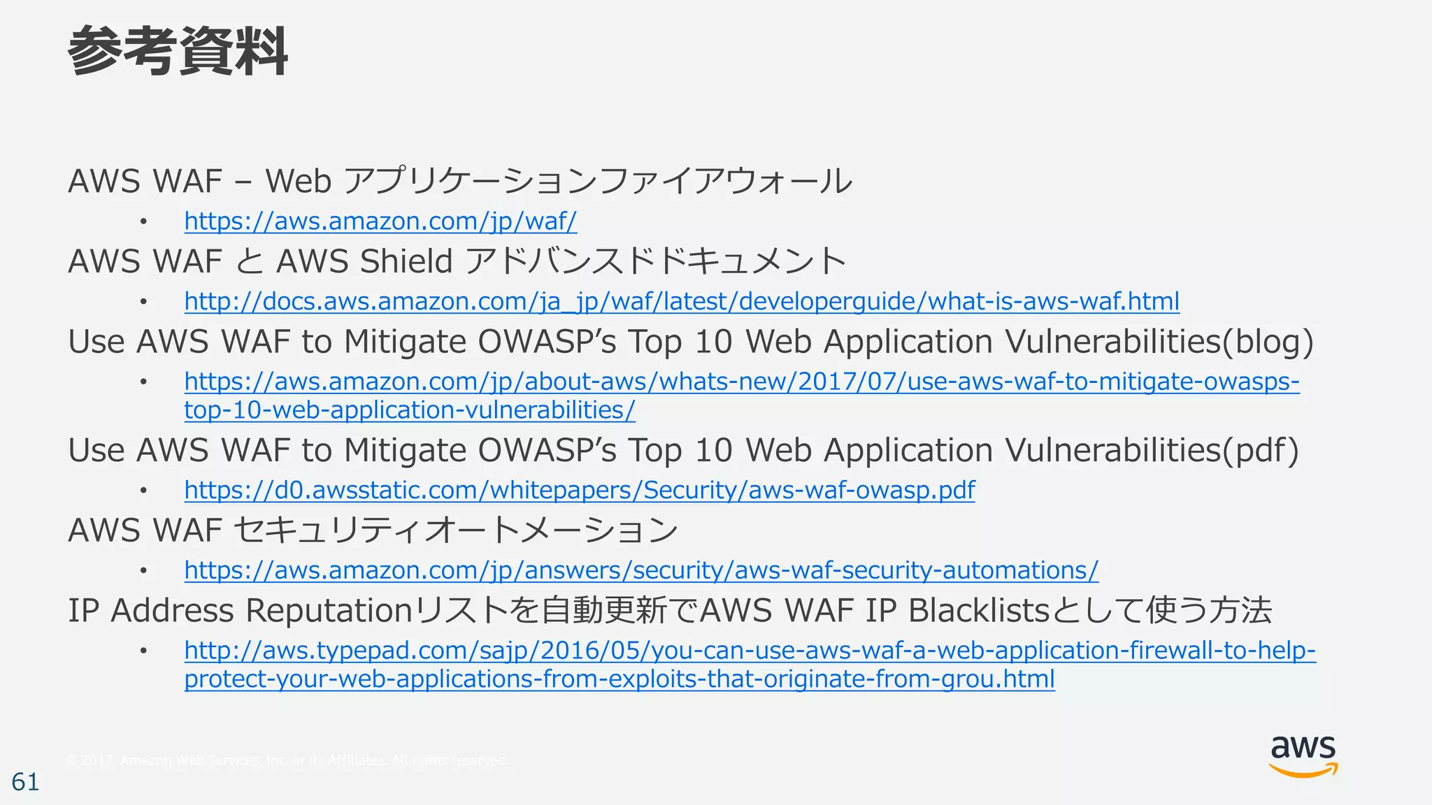 © 2017, Amazon Web Services, Inc. or its Affiliates. All rights reserved.
61
参考資料
AWS WAF – Web アプリケーションファイアウォール
• https://aws.amazon.com/jp/waf/
AWS WAF と AWS Shield アドバンスドドキュメント
• http://docs.aws.amazon.com/ja_jp/waf/latest/developerguide/what-is-aws-waf.html
Use AWS WAF to Mitigate OWASPʼs Top 10 Web Application Vulnerabilities(blog)
• https://aws.amazon.com/jp/about-aws/whats-new/2017/07/use-aws-waf-to-mitigate-owasps-
top-10-web-application-vulnerabilities/
Use AWS WAF to Mitigate OWASPʼs Top 10 Web Application Vulnerabilities(pdf)
• https://d0.awsstatic.com/whitepapers/Security/aws-waf-owasp.pdf
AWS WAF セキュリティオートメーション
• https://aws.amazon.com/jp/answers/security/aws-waf-security-automations/
IP Address Reputationリストを⾃動更新でAWS WAF IP Blacklistsとして使う⽅法
• http://aws.typepad.com/sajp/2016/05/you-can-use-aws-waf-a-web-application-firewall-to-help-
protect-your-web-applications-from-exploits-that-originate-from-grou.html
 