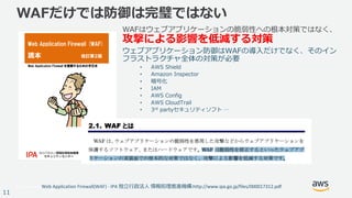 © 2017, Amazon Web Services, Inc. or its Affiliates. All rights reserved.
11
WAFだけでは防御は完璧ではない
WAFはウェブアプリケーションの脆弱性への根本対策ではなく、
攻撃による影響を低減する対策
ウェブアプリケーション防御はWAFの導⼊だけでなく、そのイン
フラストラクチャ全体の対策が必要
• AWS Shield
• Amazon Inspector
• 暗号化
• IAM
• AWS Config
• AWS CloudTrail
• 3rd partyセキュリティソフト …
Web	Application	Firewall(WAF)	- IPA	独⽴⾏政法⼈ 情報処理推進機構:http://www.ipa.go.jp/files/000017312.pdf
 