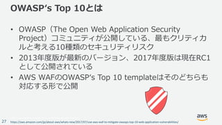 © 2017, Amazon Web Services, Inc. or its Affiliates. All rights reserved.
27
OWASPʻs Top 10とは
• OWASP（The Open Web Application Security
Project）コミュニティが公開している、最もクリティカ
ルと考える10種類のセキュリティリスク
• 2013年度版が最新のバージョン、2017年度版は現在RC1
として公開されている
• AWS WAFのOWASPʻs Top 10 templateはそのどちらも
対応する形で公開
https://aws.amazon.com/jp/about-aws/whats-new/2017/07/use-aws-waf-to-mitigate-owasps-top-10-web-application-vulnerabilities/
 