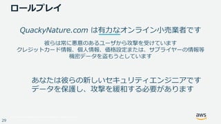 © 2017, Amazon Web Services, Inc. or its Affiliates. All rights reserved.
29
QuackyNature.com は有⼒なオンライン⼩売業者です
彼らは常に悪意のあるユーザから攻撃を受けています
クレジットカード情報、個⼈情報、価格設定または、サプライヤーの情報等
機密データを盗もうとしています
あなたは彼らの新しいセキュリティエンジニアです
データを保護し、攻撃を緩和する必要があります
ロールプレイ
 