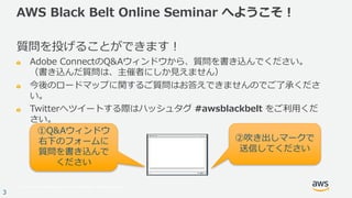© 2017, Amazon Web Services, Inc. or its Affiliates. All rights reserved.
3
AWS Black Belt Online Seminar へようこそ！
質問を投げることができます！
Adobe ConnectのQ&Aウィンドウから、質問を書き込んでください。
（書き込んだ質問は、主催者にしか⾒えません）
今後のロードマップに関するご質問はお答えできませんのでご了承くださ
い。
Twitterへツイートする際はハッシュタグ #awsblackbelt をご利⽤くだ
さい。
①Q&Aウィンドウ
右下のフォームに
質問を書き込んで
ください
②吹き出しマークで
送信してください
 
