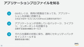 © 2017, Amazon Web Services, Inc. or its Affiliates. All rights reserved.
32
アプリケーションプロファイルを知る
OSSもしくは、商⽤の既製品であっても、アプリケー
ションを詳細に把握する
どのようなサービス/	URLパスがWebに公開されますか？
それらを最新の状態に保ち、適時にセキュリティパッチ
をインストールする
脆弱性を最⼩限に
1
3
アプリケーションが活⽤しているパッケージ、ライブラ
リ、コンポーネントを把握する
公開する追加の機能とサービス
2
 