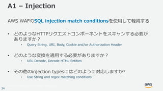 © 2017, Amazon Web Services, Inc. or its Affiliates. All rights reserved.
34
A1 – Injection
AWS WAFのSQL injection match conditionsを使⽤して軽減する
• どのようなHTTPリクエストコンポーネントをスキャンする必要が
ありますか？
• Query String, URI, Body, Cookie and/or Authorization Header
• どのような変換を適⽤する必要がありますか？
• URL Decode, Decode HTML Entities
• その他のinjection typesにはどのように対応しますか?
• Use String and regex matching conditions
 