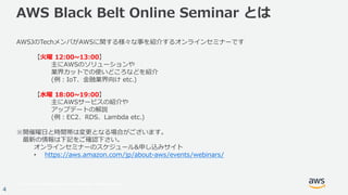 © 2017, Amazon Web Services, Inc. or its Affiliates. All rights reserved.
4
AWS Black Belt Online Seminar とは
AWSJのTechメンバがAWSに関する様々な事を紹介するオンラインセミナーです
【⽕曜 12:00~13:00】
主にAWSのソリューションや
業界カットでの使いどころなどを紹介
(例：IoT、⾦融業界向け etc.)
【⽔曜 18:00~19:00】
主にAWSサービスの紹介や
アップデートの解説
(例：EC2、RDS、Lambda etc.)
※開催曜⽇と時間帯は変更となる場合がございます。
最新の情報は下記をご確認下さい。
オンラインセミナーのスケジュール&申し込みサイト
• https://aws.amazon.com/jp/about-aws/events/webinars/
 