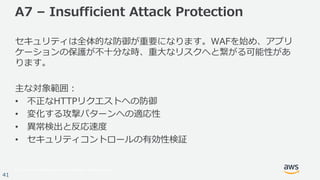 © 2017, Amazon Web Services, Inc. or its Affiliates. All rights reserved.
41
A7 – Insufficient Attack Protection
セキュリティは全体的な防御が重要になります。WAFを始め、アプリ
ケーションの保護が不⼗分な時、重⼤なリスクへと繋がる可能性があ
ります。
主な対象範囲：
• 不正なHTTPリクエストへの防御
• 変化する攻撃パターンへの適応性
• 異常検出と反応速度
• セキュリティコントロールの有効性検証
 
