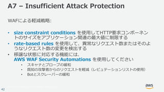 © 2017, Amazon Web Services, Inc. or its Affiliates. All rights reserved.
42
A7 – Insufficient Attack Protection
WAFによる軽減戦略:
• size constraint conditions を使⽤してHTTP要求コンポーネン
トのサイズをアプリケーション関連の最⼤値に制限する
• rate-based rules を使⽤して、異常なリクエスト数またはそのよ
うなリクエスト数の変更を検出する
• 移譲な状態に対応する機能には、
AWS WAF Security Automations を使⽤してください
• スキャナとプローブの緩和
• 既知の攻撃者からのリクエストを軽減（レピュテーションリストの使⽤）
• Botとスクレーパーの緩和
 