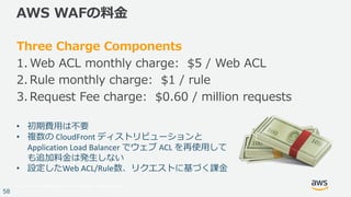 © 2017, Amazon Web Services, Inc. or its Affiliates. All rights reserved.
58
AWS WAFの料⾦
Three Charge Components
1. Web ACL monthly charge: $5 / Web ACL
2. Rule monthly charge: $1 / rule
3. Request Fee charge: $0.60 / million requests
• 初期費⽤は不要
• 複数の CloudFront ディストリビューションと
Application	Load	Balancer	でウェブ ACL	を再使⽤して
も追加料⾦は発⽣しない
• 設定したWeb	ACL/Rule数、リクエストに基づく課⾦
 