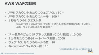 © 2017, Amazon Web Services, Inc. or its Affiliates. All rights reserved.
59
AWS WAFの制限
• AWS アカウントあたりのウェブ ACL : 50 *
• AWS アカウントあたりのルール : 100 *
• 1 秒あたりのリクエスト数
• CloudFront : CloudFront でサポートされる RPS の制限のサポートと同じ
• ALB : ウェブ ACL あたり 10,000 *
• IP ⼀致条件ごとの IP アドレス範囲 (CIDR 表記) : 10,000
• 5 分間あたりの最⼩レートベース制限 : 2000
• ウェブ ACL あたりのルールの数 : 10
• 各condtionのフィルター数 : 10
http://docs.aws.amazon.com/ja_jp/waf/latest/developerguide/limits.html
*	この制限は申請により引き上げる事ができます
 
