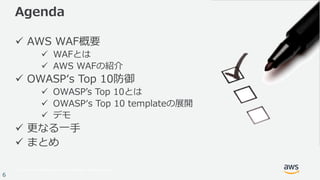 © 2017, Amazon Web Services, Inc. or its Affiliates. All rights reserved.
6
Agenda
ü AWS WAF概要
ü WAFとは
ü AWS WAFの紹介
ü OWASPʻs Top 10防御
ü OWASPʼs Top 10とは
ü OWASPʻs Top 10 templateの展開
ü デモ
ü 更なる⼀⼿
ü まとめ
 