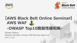 © 2017, Amazon Web Services, Inc. or its Affiliates. All rights reserved.
1
Kazuaki Fujikura
Solutions Architect, Amazon Web Services Japan K.K
2017.11.22
【AWS Black Belt Online Seminar】
AWS WAF
-OWASP Top10脆弱性緩和策-
 
