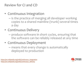 Review for CI and CD
• Continuous Integration
– is the practice of merging all developer working
copies to a shared mainline (trunk) several times
a day
• Continuous Delivery
– produce software in short cycles, ensuring that
the software can be reliably released at any time
• Continuous Deployment
– means that every change is automatically
deployed to production
https://en.wikipedia.org/wiki/Continuous_integration
https://en.wikipedia.org/wiki/Continuous_delivery
 