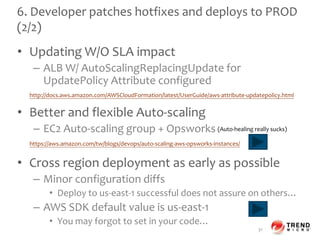 6. Developer patches hotfixes and deploys to PROD
(2/2)
• Updating W/O SLA impact
– ALB W/ AutoScalingReplacingUpdate for
UpdatePolicy Attribute configured
• Better and flexible Auto-scaling
– EC2 Auto-scaling group + Opsworks
• Cross region deployment as early as possible
– Minor configuration diffs
• Deploy to us-east-1 successful does not assure on others…
– AWS SDK default value is us-east-1
• You may forgot to set in your code…
31
http://docs.aws.amazon.com/AWSCloudFormation/latest/UserGuide/aws-attribute-updatepolicy.html
https://aws.amazon.com/tw/blogs/devops/auto-scaling-aws-opsworks-instances/
(Auto-healing really sucks)
 