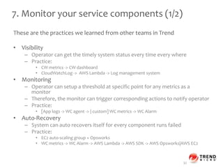 7. Monitor your service components (1/2)
These are the practices we learned from other teams in Trend
• Visibility
– Operator can get the timely system status every time every where
– Practice:
• CW metrics -> CW dashboard
• CloudWatchLog -> AWS Lambda -> Log management system
• Monitoring
– Operator can setup a threshold at specific point for any metrics as a
monitor
– Therefore, the monitor can trigger corresponding actions to notify operator
– Practice:
• [App logs -> WC agent -> | custom] WC metrics -> WC Alarm
• Auto-Recovery
– System can auto recovers itself for every component runs failed
– Practice:
• EC2 auto-scaling group + Opsworks
• WC metrics -> WC Alarm -> AWS Lambda -> AWS SDK -> AWS Opsworks|AWS EC2
32
 