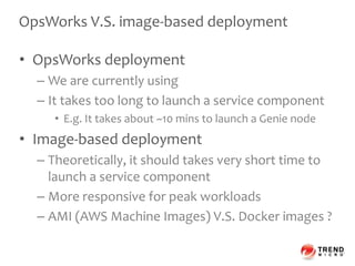 OpsWorks V.S. image-based deployment
• OpsWorks deployment
– We are currently using
– It takes too long to launch a service component
• E.g. It takes about ~10 mins to launch a Genie node
• Image-based deployment
– Theoretically, it should takes very short time to
launch a service component
– More responsive for peak workloads
– AMI (AWS Machine Images) V.S. Docker images ?
 