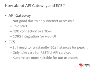 How about API Gateway and ECS ?
• API Gateway
– Not good due to only Internet accessible
– Cold start
– RDB connection overflow
– CORS integration for web UI
• ECS
– Still need to run standby EC2 instances for peak…
– Only take care for RESTful API services
– Kubernates more suitable for our usecases
43
 