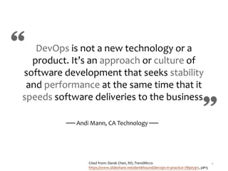 8
DevOps is not a new technology or a
product. It’s an approach or culture of
software development that seeks stability
and performance at the same time that it
speeds software deliveries to the business.
── Andi Mann, CA Technology ──
Cited from: Derek Chen, RD, TrendMicro
https://www.slideshare.net/derekhound/devops-in-practice-78905911, p#15
 