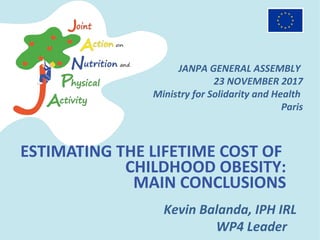 ESTIMATING THE LIFETIME COST OF
CHILDHOOD OBESITY:
MAIN CONCLUSIONS
Kevin Balanda, IPH IRL
WP4 Leader
JANPA GENERAL ASSEMBLY
23 NOVEMBER 2017
Ministry for Solidarity and Health
Paris
 