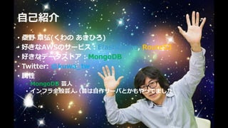 ⾃⼰紹介
• 桑野 章弘(くわの あきひろ)
• 好きなAWSのサービス：ElastiCache, Route53
• 好きなデータストア：MongoDB
• Twitter: @kuwa_tw
• 属性
• MongoDB 芸⼈
• インフラ全般芸⼈（昔は⾃作サーバとかもやってました
 