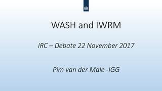 WASH and IWRM
IRC – Debate 22 November 2017
Pim van der Male -IGG
 