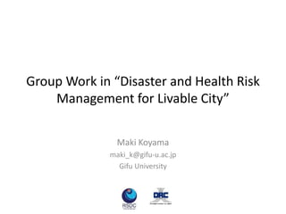 Group Work in “Disaster and Health Risk
Management for Livable City”
Maki Koyama
maki_k@gifu-u.ac.jp
Gifu University
 