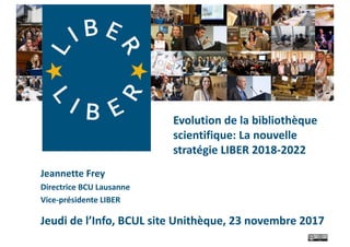 Jeannette	Frey
Directrice	BCU	Lausanne
Vice-présidente	LIBER
Jeudi	de	l’Info,	BCUL	site	Unithèque,	23	novembre	2017
Evolution	de	la	bibliothèque	
scientifique:	La	nouvelle	
stratégie	LIBER	2018-2022
 