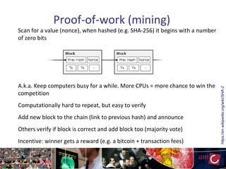 Proof-of-work (mining)
Scan for a value (nonce), when hashed (e.g. SHA-256) it begins with a number
of zero bits
A.k.a. Keep computers busy for a while. More CPUs = more chance to win the
competition
Computationally hard to repeat, but easy to verify
Add new block to the chain (link to previous hash) and announce
Others verify if block is correct and add block too (majority vote)
Incentive: winner gets a reward (e.g. a bitcoin + transaction fees)
https://en.wikipedia.org/wiki/SHA-2
 