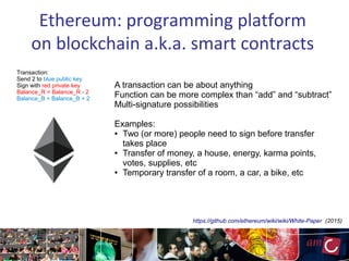 Ethereum: programming platform
on blockchain a.k.a. smart contracts
Transaction:
Send 2 to blue public key
Sign with red private key
Balance_R = Balance_R - 2
Balance_B = Balance_B + 2
A transaction can be about anything
Function can be more complex than “add” and “subtract”
Multi-signature possibilities
Examples:
● Two (or more) people need to sign before transfer
takes place
● Transfer of money, a house, energy, karma points,
votes, supplies, etc
● Temporary transfer of a room, a car, a bike, etc
https://github.com/ethereum/wiki/wiki/White-Paper (2015)
 