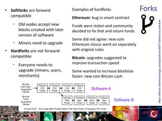 Forks●
Softforks are forward
compatible
– Old nodes accept new
blocks created with later
version of software
– Miners need to upgrade
●
Hardforks are not forward-
compatible
– Everyone needs to
upgrade (miners, users,
merchants)
Examples of hardforks
Ethereum: bug in smart contract
Funds were stolen and community
decided to fix that and return funds
Some did not agree: new coin
Ethereum classic went on separately
with original rules
Bitcoin: upgrades suggested to
improve transaction speed
Some wanted to increase blocksize
faster: new coin Bitcoin cash
https://bitcoin.stackexchange.com/questions/30817/what-is-a-soft-fork
Software A
Software B
 