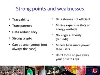 Strong points and weaknesses
●
Traceability
●
Transparency
●
Data redundancy
●
Strong crypto
●
Can be anonymous (not
always the case)
●
Data storage not efficient
●
Mining expensive (lots of
energy wasted)
●
No single authority
(refunds)
●
Miners have more power
than users
●
Don't loose or give away
your private keys
 